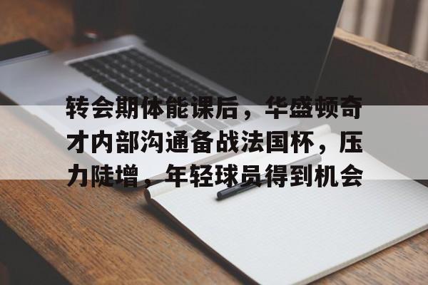 电竞竞猜-关于转会期体能课后，华盛顿奇才内部沟通备战法国杯，压力陡增，年轻球员得到机会的信息